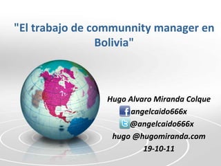 "El trabajo de communnity manager en
                Bolivia"



                Hugo Alvaro Miranda Colque
                      angelcaido666x
                     @angelcaido666x
                 hugo @hugomiranda.com
                         19-10-11
 