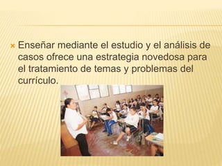  Enseñar mediante el estudio y el análisis de
casos ofrece una estrategia novedosa para
el tratamiento de temas y problemas del
currículo.
 