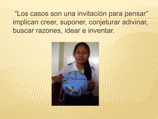 “Los casos son una invitación para pensar”
implican creer, suponer, conjeturar adivinar,
buscar razones, idear e inventar.
 