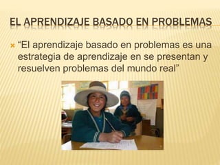 EL APRENDIZAJE BASADO EN PROBLEMAS
 “El aprendizaje basado en problemas es una
estrategia de aprendizaje en se presentan y
resuelven problemas del mundo real”
 