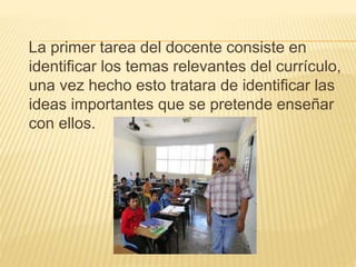 La primer tarea del docente consiste en
identificar los temas relevantes del currículo,
una vez hecho esto tratara de identificar las
ideas importantes que se pretende enseñar
con ellos.
 