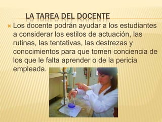 LA TAREA DEL DOCENTE
 Los docente podrán ayudar a los estudiantes
a considerar los estilos de actuación, las
rutinas, las tentativas, las destrezas y
conocimientos para que tomen conciencia de
los que le falta aprender o de la pericia
empleada.
 