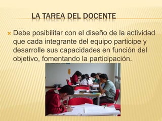 LA TAREA DEL DOCENTE
 Debe posibilitar con el diseño de la actividad
que cada integrante del equipo participe y
desarrolle sus capacidades en función del
objetivo, fomentando la participación.
 