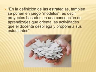 “En la definición de las estrategias, también
se ponen en juego “modelos”, es decir
proyectos basados en una concepción de
aprendizajes que orienta las actividades
que el docente despliega y propone a sus
estudiantes”
 