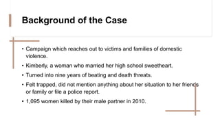 Background of the Case
• Campaign which reaches out to victims and families of domestic
violence.
• Kimberly, a woman who married her high school sweetheart.
• Turned into nine years of beating and death threats.
• Felt trapped, did not mention anything about her situation to her friends
or family or file a police report.
• 1,095 women killed by their male partner in 2010.
 