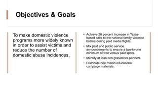 Objectives & Goals
To make domestic violence
programs more widely known
in order to assist victims and
reduce the number of
domestic abuse incidences.
• Achieve 20 percent increase in Texas-
based calls to the national family violence
hotline during paid media flights.
• Mix paid and public service
announcements to ensure a two-to-one
minimum of free versus paid spots.
• Identify at least ten grassroots partners.
• Distribute one million educational
campaign materials.
 