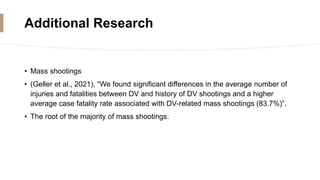 Additional Research
• Mass shootings
• (Geller et al., 2021), “We found significant differences in the average number of
injuries and fatalities between DV and history of DV shootings and a higher
average case fatality rate associated with DV-related mass shootings (83.7%)”.
• The root of the majority of mass shootings.
 