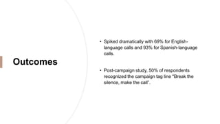 Outcomes
• Spiked dramatically with 69% for English-
language calls and 93% for Spanish-language
calls.
• Post-campaign study, 50% of respondents
recognized the campaign tag line "Break the
silence, make the call”.
 