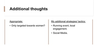 Additional thoughts
Appropriate:
• Only targeted towards women?
My additional strategies/ tactics:
• Running event, local
engagement.
• Social Media.
 
