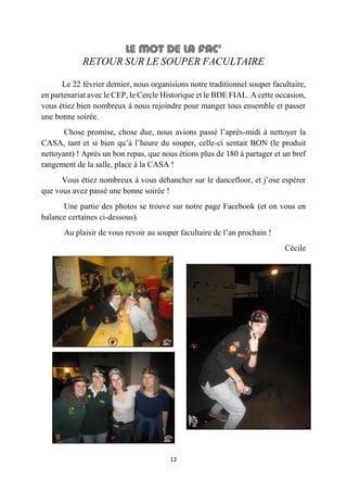 12
RETOUR SUR LE SOUPER FACULTAIRE
Le 22 février dernier, nous organisions notre traditionnel souper facultaire,
en partenariat avec le CEP, le Cercle Historique et le BDE FIAL. A cette occasion,
vous étiez bien nombreux à nous rejoindre pour manger tous ensemble et passer
une bonne soirée.
Chose promise, chose due, nous avions passé l’après-midi à nettoyer la
CASA, tant et si bien qu’à l’heure du souper, celle-ci sentait BON (le produit
nettoyant) ! Après un bon repas, que nous étions plus de 180 à partager et un bref
rangement de la salle, place à la CASA !
Vous étiez nombreux à vous déhancher sur le dancefloor, et j’ose espérer
que vous avez passé une bonne soirée !
Une partie des photos se trouve sur notre page Facebook (et on vous en
balance certaines ci-dessous).
Au plaisir de vous revoir au souper facultaire de l’an prochain !
Cécile
 