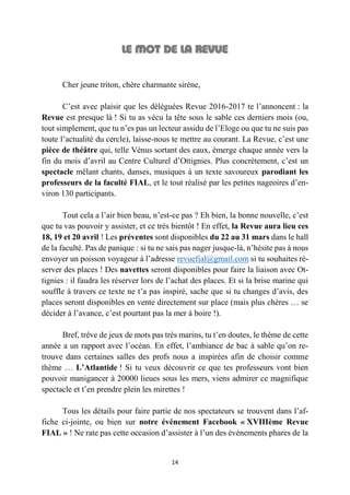 14
Cher jeune triton, chère charmante sirène,
C’est avec plaisir que les déléguées Revue 2016-2017 te l’annoncent : la
Revue est presque là ! Si tu as vécu la tête sous le sable ces derniers mois (ou,
tout simplement, que tu n’es pas un lecteur assidu de l’Eloge ou que tu ne suis pas
toute l’actualité du cercle), laisse-nous te mettre au courant. La Revue, c’est une
pièce de théâtre qui, telle Vénus sortant des eaux, émerge chaque année vers la
fin du mois d’avril au Centre Culturel d’Ottignies. Plus concrètement, c’est un
spectacle mêlant chants, danses, musiques à un texte savoureux parodiant les
professeurs de la faculté FIAL, et le tout réalisé par les petites nageoires d’en-
viron 130 participants.
Tout cela a l’air bien beau, n’est-ce pas ? Eh bien, la bonne nouvelle, c’est
que tu vas pouvoir y assister, et ce très bientôt ! En effet, la Revue aura lieu ces
18, 19 et 20 avril ! Les préventes sont disponibles du 22 au 31 mars dans le hall
de la faculté. Pas de panique : si tu ne sais pas nager jusque-là, n’hésite pas à nous
envoyer un poisson voyageur à l’adresse revuefial@gmail.com si tu souhaites ré-
server des places ! Des navettes seront disponibles pour faire la liaison avec Ot-
tignies : il faudra les réserver lors de l’achat des places. Et si la brise marine qui
souffle à travers ce texte ne t’a pas inspiré, sache que si tu changes d’avis, des
places seront disponibles en vente directement sur place (mais plus chères … se
décider à l’avance, c’est pourtant pas la mer à boire !).
Bref, trêve de jeux de mots pas très marins, tu t’en doutes, le thème de cette
année a un rapport avec l’océan. En effet, l’ambiance de bac à sable qu’on re-
trouve dans certaines salles des profs nous a inspirées afin de choisir comme
thème … L’Atlantide ! Si tu veux découvrir ce que tes professeurs vont bien
pouvoir manigancer à 20000 lieues sous les mers, viens admirer ce magnifique
spectacle et t’en prendre plein les mirettes !
Tous les détails pour faire partie de nos spectateurs se trouvent dans l’af-
fiche ci-jointe, ou bien sur notre événement Facebook « XVIIIème Revue
FIAL » ! Ne rate pas cette occasion d’assister à l’un des événements phares de la
 