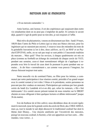 17
« Et au mercato camarades ! »
Amie lectrice, ami lecteur, il est des expériences qui surgissent dans notre
vie estudiantine dont on ne peut pas s’empêcher de parler. Et certains le savent
déjà, quand il s’agit de parler pour ne rien dire, je suis toujours à l’affut.
Mais trêve de plaisanteries, venons-en directement aux faits : lundi 19 mars,
18h30 dans l’antre du Philo et Lettres (qui se situe aux blancs chevaux, pour les
ingénieurs qui ne sauraient pas encore), 5 zouaves issus des méandres du reste de
la guindaille louvaniste (c’est à dire, deux adéliens, un CI, un MAF et un Psy-
cho/CEP/CPAS, enfin, on ne sait pas trop) se sont prêtés à l’ancestrale tradition
du mercato… Mais quid ? Pour les novices, à chaque quadrimestre est mis en
place (comme au football) un échange de comitards de chaque cercle de l’UCL
pendant une semaine, ceux-ci étant normalement obligés de s’appliquer à re-
prendre avec brio le travail de ceux dont ils prennent le poste pendant une se-
maine… Je dis bien « normalement », car comme vous pouvez l’imaginer, les
choses finissent toujours tout autre.
Notre nouvelle vie de comitard Flutre, ou filtre pour les intimes, a com-
mencé par notre participation à leur réunion comité, précédée d’un grand souper
avec le comité restant (c’est à dire 3 bleus et la présidente, seules personnes ne
pouvant pas être vendues en mercato). Participation qui continua par leur grande
soirée du lundi (Le Lundrink m’a-t-on dit), qui, selon les rumeurs, « fût » fort
intéressante ! (Le comité encore présent tentant de nous remettre sur le DROIT
chemin en nous obligeant à faire quelques lectures et débats intéressants* jusque
3h du matin).
Ivre du bonheur de m’être cultivé, nous décidâmes donc de revenir égale-
ment le mercredi, (jour de la grande soirée du cercle de Droit, aka. CHEZ ADELE,
mais ça, tout le monde le sait déjà) découvrir le traditionnel cocktail bar dont le
thème était Disney… Une réussite améliorée par l’inventivité des mercatos,
puisqu’un nouveau cocktail, le Kermit, a fait son apparition sur leur carte… (De-
mandez, vous verrez…).
 