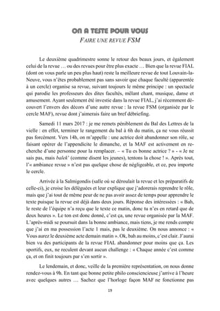 19
FAIRE UNE REVUE FSM
Le deuxième quadrimestre sonne le retour des beaux jours, et également
celui de la revue … ou des revues pour être plus exacte … Bien que la revue FIAL
(dont on vous parle un peu plus haut) reste la meilleure revue de tout Louvain-la-
Neuve, vous n’êtes probablement pas sans savoir que chaque faculté (apparentée
à un cercle) organise sa revue, suivant toujours le même principe : un spectacle
qui parodie les professeurs des dites facultés, mêlant chant, musique, danse et
amusement. Ayant seulement été investie dans la revue FIAL, j’ai récemment dé-
couvert l’envers des décors d’une autre revue : la revue FSM (organisée par le
cercle MAF), revue dont j’aimerais faire un bref débriefing.
Samedi 11 mars 2017 : je me remets péniblement du Bal des Lettres de la
vielle : en effet, terminer le rangement du bal à 6h du matin, ça ne vous réussit
pas forcément. Vers 14h, on m’appelle : une actrice doit abandonner son rôle, se
faisant opérer de l’appendicite le dimanche, et la MAF est activement en re-
cherche d’une personne pour la remplacer. – « Tu es bonne actrice ? » - « Je ne
sais pas, mais balek’ (comme disent les jeunes), tentons la chose ! ». Après tout,
l’« ambiance revue » n’est pas quelque chose de négligeable, et ce, peu importe
le cercle.
Arrivée à la Salmigondis (salle où se déroulait la revue et les préparatifs de
celle-ci), je croise les déléguées et leur explique que j’adorerais reprendre le rôle,
mais que j’ai tout de même peur de ne pas avoir assez de temps pour apprendre le
texte puisque la revue est déjà dans deux jours. Réponse des intéressées : « Bah,
le reste de l’équipe n’a reçu que le texte ce matin, donc tu n’es en retard que de
deux heures ». Le ton est donc donné, c’est ça, une revue organisée par la MAF.
L’après-midi se poursuit dans la bonne ambiance, mais tiens, je me rends compte
que j’ai en ma possession l’acte 1 mais, pas le deuxième. On nous annonce : «
Vous aurez le deuxième acte demain matin ». Ok, bah au moins, c’est clair. J’aurai
bien vu des participants de la revue FIAL abandonner pour moins que ça. Les
sportifs, eux, ne reculent devant aucun challenge : « Chaque année c’est comme
ça, et on finit toujours par s’en sortir ».
Le lendemain, et donc, veille de la première représentation, on nous donne
rendez-vous à 9h. En tant que bonne petite philo consciencieuse j’arrive à l’heure
avec quelques autres … Sachez que l’horloge façon MAF ne fonctionne pas
 
