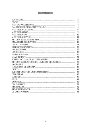 2
SOMMAIRE................................................................................................ 2
EDITO.......................................................................................................... 3
MOT DU PRAESIDIUM............................................................................. 4
CALENDRIER DES ACTIVITES – Q2....................................................... 5
MOT DE LA CULTURE.............................................................................. 6
MOT DE L’ORGA....................................................................................... 9
MOT DE LA FAC’....................................................................................... 12
MOT DE LA REVUE................................................................................... 14
RETOUR SUR LE MERCATO.................................................................... 17
ON A TESTE POUR VOUS......................................................................... 19
LES ALLUMOIRS....................................................................................... 24
10 BONNES RAISONS............................................................................... 26
10 REACTIONS........................................................................................... 27
LES BELGES............................................................................................... 29
HASTA LA VISTA....................................................................................... 30
M’AS-TU LU ?............................................................................................ 31
WATERLOO DANS LA LITTERATURE................................................... 34
RETOUR SUR LA FOIRE DU LIVRE DE BRUXELLES.......................... 36
JAN FABRE................................................................................................. 37
FOCUS SUR LE CINEMA.......................................................................... 40
CRWTH........................................................................................................ 41
IL ETAIT UNE FOIS UN COMPOSITEUR................................................ 43
ON REPEAT................................................................................................. 45
SUDOKU..................................................................................................... 47
JEUX............................................................................................................ 48
ENIGMES.................................................................................................... 50
COLORIAGES............................................................................................. 51
KIKADIKOIS.............................................................................................. 52
REMERCIEMENTS.................................................................................... 54
LE COIN PHOTOS...................................................................................... 55
 