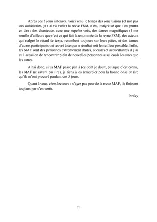 21
Après ces 5 jours intenses, voici venu le temps des conclusions (et non pas
des cathédrales, je t’ai vu venir) la revue FSM, c’est, malgré ce que l’on pourra
en dire : des chanteuses avec une superbe voix, des danses magnifiques (il me
semble d’ailleurs que c’est ce qui fait la renommée de la revue FSM), des acteurs
qui malgré le retard de texte, retombent toujours sur leurs pâtes, et des tonnes
d’autres participants ont œuvré à ce que le résultat soit le meilleur possible. Enfin,
les MAF sont des personnes extrêmement drôles, sociales et accueillantes et j’ai
eu l’occasion de rencontrer plein de nouvelles personnes aussi cools les unes que
les autres.
Ainsi donc, si un MAF passe par là (ce dont je doute, puisque c’est connu,
les MAF ne savent pas lire), je tiens à les remercier pour la bonne dose de rire
qu’ils m’ont procuré pendant ces 5 jours.
Quant à vous, chers lecteurs : n’ayez pas peur de la revue MAF, ils finissent
toujours par s’en sortir.
Kraky
 