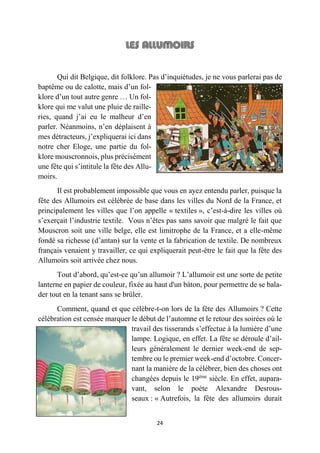 24
Qui dit Belgique, dit folklore. Pas d’inquiétudes, je ne vous parlerai pas de
baptême ou de calotte, mais d’un fol-
klore d’un tout autre genre … Un fol-
klore qui me valut une pluie de raille-
ries, quand j’ai eu le malheur d’en
parler. Néanmoins, n’en déplaisent à
mes détracteurs, j’expliquerai ici dans
notre cher Eloge, une partie du fol-
klore mouscronnois, plus précisément
une fête qui s’intitule la fête des Allu-
moirs.
Il est probablement impossible que vous en ayez entendu parler, puisque la
fête des Allumoirs est célébrée de base dans les villes du Nord de la France, et
principalement les villes que l’on appelle « textiles », c’est-à-dire les villes où
s’exerçait l’industrie textile. Vous n’êtes pas sans savoir que malgré le fait que
Mouscron soit une ville belge, elle est limitrophe de la France, et a elle-même
fondé sa richesse (d’antan) sur la vente et la fabrication de textile. De nombreux
français venaient y travailler, ce qui expliquerait peut-être le fait que la fête des
Allumoirs soit arrivée chez nous.
Tout d’abord, qu’est-ce qu’un allumoir ? L’allumoir est une sorte de petite
lanterne en papier de couleur, fixée au haut d'un bâton, pour permettre de se bala-
der tout en la tenant sans se brûler.
Comment, quand et que célèbre-t-on lors de la fête des Allumoirs ? Cette
célébration est censée marquer le début de l’automne et le retour des soirées où le
travail des tisserands s’effectue à la lumière d’une
lampe. Logique, en effet. La fête se déroule d’ail-
leurs généralement le dernier week-end de sep-
tembre ou le premier week-end d’octobre. Concer-
nant la manière de la célébrer, bien des choses ont
changées depuis le 19ème
siècle. En effet, aupara-
vant, selon le poète Alexandre Desrous-
seaux : « Autrefois, la fête des allumoirs durait
 