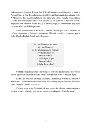 25
trois ou quatre jours et donnait lieu à des réjouissances publiques et privées ».
Aujourd’hui, la fête des Allumoirs est célébrée différemment dans chaque ville.
A Mouscron, il ne s’agit simplement plus que d’une simple marche organisée par
la ville, principalement destinée aux enfants, où ces derniers se baladent accom-
pagnés de leur allumoir. Pour l’info, à la fin du cortège, ils reçoivent un paquet de
bonbons offert par le bourgmestre.
Aussi, durant toute la durée de la marche, il n’est pas rare d’entendre les
enfants chantonner la fameuse chanson des Allumoirs, écrite et composée par le
poète Charles Bodart-Timal, naît à Roubaix.
Viv' les allumoirs, ma mère,
viv' les allumoirs.
On les allume quand il fait noir,
viv' les allumoirs ! »
Et on s’en fout,
la belle digue, digue
Et on s’en fout,
la belle digue, don !
Cette fête populaire est une héritière des festivités des lumières, rites païens
liés au équinoxes et observés dans toute l’Europe bien avant le Moyen Âge1.
La fête est toujours célébrée à Roubaix, Tourcoing, Wattrelos, Halluin et
Mouscron. Les lanternes sont remplacées par des bougies placées dans des brico-
lages en papier, ou des betteraves.
J’espère vous avoir fait découvrir une partie du folklore mouscronnois et
vous ne pourrez plus dire que n’avez jamais entendu parler des Allumoirs !
 
