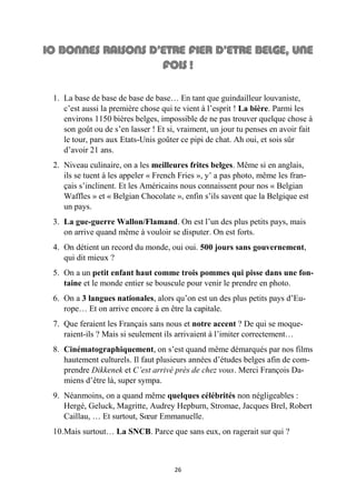 26
1. La base de base de base de base… En tant que guindailleur louvaniste,
c’est aussi la première chose qui te vient à l’esprit ! La bière. Parmi les
environs 1150 bières belges, impossible de ne pas trouver quelque chose à
son goût ou de s’en lasser ! Et si, vraiment, un jour tu penses en avoir fait
le tour, pars aux Etats-Unis goûter ce pipi de chat. Ah oui, et sois sûr
d’avoir 21 ans.
2. Niveau culinaire, on a les meilleures frites belges. Même si en anglais,
ils se tuent à les appeler « French Fries », y’ a pas photo, même les fran-
çais s’inclinent. Et les Américains nous connaissent pour nos « Belgian
Waffles » et « Belgian Chocolate », enfin s’ils savent que la Belgique est
un pays.
3. La gue-guerre Wallon/Flamand. On est l’un des plus petits pays, mais
on arrive quand même à vouloir se disputer. On est forts.
4. On détient un record du monde, oui oui. 500 jours sans gouvernement,
qui dit mieux ?
5. On a un petit enfant haut comme trois pommes qui pisse dans une fon-
taine et le monde entier se bouscule pour venir le prendre en photo.
6. On a 3 langues nationales, alors qu’on est un des plus petits pays d’Eu-
rope… Et on arrive encore à en être la capitale.
7. Que feraient les Français sans nous et notre accent ? De qui se moque-
raient-ils ? Mais si seulement ils arrivaient à l’imiter correctement…
8. Cinématographiquement, on s’est quand même démarqués par nos films
hautement culturels. Il faut plusieurs années d’études belges afin de com-
prendre Dikkenek et C’est arrivé près de chez vous. Merci François Da-
miens d’être là, super sympa.
9. Néanmoins, on a quand même quelques célébrités non négligeables :
Hergé, Geluck, Magritte, Audrey Hepburn, Stromae, Jacques Brel, Robert
Caillau, … Et surtout, Sœur Emmanuelle.
10.Mais surtout… La SNCB. Parce que sans eux, on ragerait sur qui ?
 