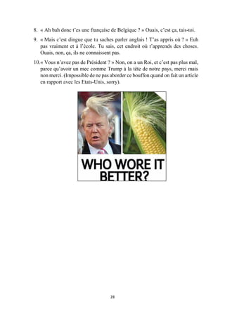 28
8. « Ah bah donc t’es une française de Belgique ? » Ouais, c’est ça, tais-toi.
9. « Mais c’est dingue que tu saches parler anglais ! T’as appris où ? » Euh
pas vraiment et à l’école. Tu sais, cet endroit où t’apprends des choses.
Ouais, non, ça, ils ne connaissent pas.
10.« Vous n’avez pas de Président ? » Non, on a un Roi, et c’est pas plus mal,
parce qu’avoir un mec comme Trump à la tête de notre pays, merci mais
non merci. (Impossible de ne pas aborder ce bouffon quand on fait un article
en rapport avec les Etats-Unis, sorry).
 