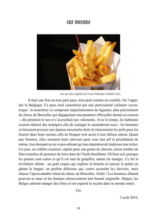 29
Sur une idée originale de Vasita Ndjendje et Rafaël Tinti.
Il était une fois un tout petit pays, tout petit comme un confetti. On l’appe-
lait la Belgique. Ce pays était caractérisé par une particularité culinaire excen-
trique : la nourriture se composait majoritairement de légumes, plus précisément
de choux de Bruxelles qui dégageaient une puanteur effroyable durant sa cuisson
– elle pénétrait le nez et s’accrochait aux vêtements. Avec le temps, les habitants
avaient élaboré des stratégies afin de soulager le nauséabond souci : les hommes
se laissaient pousser une épaisse moustache dont ils retournaient les poils pour les
fourrer dans leurs narines afin de bloquer tout accès à leur délicat odorat. Quant
aux femmes, elles nouaient leurs cheveux juste sous leur pif et procédaient de
même, leur donnant un air si peu attirant qu’une réputation de laiderons leur échut.
Un jour, un célèbre cuisinier, réputé pour son gratin de chicons, laissa tomber de
fines tranches de pommes de terre dans de l’huile bouillante. Eh bien soit, puisque
les patates sont cuites et qu’il est mal de gaspiller, autant les manger. Ce fut la
révélation ultime : un goût exquis qui explose la bouche et caresse le palais en
gâtant la langue, un parfum délicieux qui, certes accroche les cheveux, mais
chasse l’épouvantable relent de choux de Bruxelles. Enfin ! Les hommes allaient
pouvoir se raser et les femmes retrouveraient leur beauté originelle. Depuis, les
Belges adorent manger des frites et ont exporté la recette dans le monde entier.
Fin
3 août 2016.
 