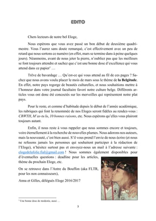 3
Chers lecteurs de notre bel Eloge,
Nous espérons que vous avez passé un bon début de deuxième quadri-
mestre. Vous l’aurez sans doute remarqué, c’est effectivement avec un peu de
retard que nous sortons ce numéro (en effet, mars se termine dans à peine quelques
jours). Néanmoins, avant de nous jeter la pierre, n’oubliez pas que les meilleurs
se font toujours attendre et sachez que c’est une bonne dose d’excellence qui vous
attend dans ce papier1
…
Trêve de bavardage … Qu’est-ce qui vous attend au fil de ces pages ? Sa-
chez que nous avons voulu placer le mois de mars sous le thème de la Belgitude.
En effet, notre pays regorge de beautés culturelles, et nous souhaitions mettre à
l’honneur dans votre journal facultaire favori notre culture belge. Différents ar-
ticles vous ont donc été concoctés sur les merveilles qui représentent notre plat
pays.
Pour le reste, et comme d’habitude depuis le début de l’année académique,
les rubriques qui font la renommée de nos Eloges seront fidèles au rendez-vous :
CRWTH, M’as-tu lu, 10 bonnes raisons, etc. Nous espérons qu’elles vous plairont
toujours autant.
Enfin, il nous reste à vous rappeler que nous sommes encore et toujours,
voire éternellement à la recherche de nouvelles plumes. Nous adorons nos auteurs,
mais la nouveauté, c’est bien aussi. S’il vous prend l’envie de nous écrire (et nous
ne refusons jamais les personnes qui souhaitent participer à la rédaction de
l’Eloge), n’hésitez surtout pas et envoyez-nous un mail à l’adresse suivante :
elogedelafolie.fial@gmail.com ! Nous sommes également disponibles pour
d’éventuelles questions : deadline pour les articles,
thème du prochain Eloge, etc.
On se retrouve dans l’Antre du Bouffon (aka FLTR,
pour les non connaisseurs),
Anna et Gilles, délégués Eloge 2016/2017
1
Une bonne dose de modestie, aussi …
 