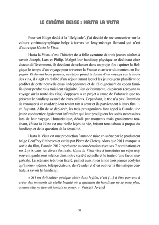 30
Pour cet Eloge dédié à la ‘Belgitude’, j’ai décidé de me concentrer sur la
culture cinématographique belge à travers un long-métrage flamand qui n’est
d’autre que Hasta la Vista.
Hasta la Vista, c’est l’histoire de la folle aventure de trois jeunes adultes à
savoir Jozeph, Lars et Philip. Malgré leur handicap physique se déclinant chez
chacun différemment, ils décident de se lancer dans un projet fou : quitter la Bel-
gique le temps d’un voyage pour traverser la France et arriver ultimement en Es-
pagne. Si devant leurs parents, ce séjour prend la forme d’un voyage sur la route
des vins, il s’agit en réalité d’un séjour durant lequel les jeunes gens planifient de
profiter de cette nouvelle quasi indépendance et de l’éloignement du cocon fami-
lial pour perdre tous trois leur virginité. Bien évidemment, les parents (croyant au
voyage sur la route des vins) s’opposent à ce projet à cause de l’obstacle que re-
présente le handicap avancé de leurs enfants. Cependant, le trio n’a pas l’intention
de renoncer à ce road-trip leur tenant tant à cœur et ils parviennent à leurs fins …
en fuguant. Afin de se déplacer, les trois protagonistes font appel à Claude, une
jeune conductrice également infirmière qui leur prodiguera les soins nécessaires
lors de leur voyage. Humoristique, décalé par moments mais grandement tou-
chant, Hasta la Vista est une réelle leçon de vie, brisant tous tabous à propos du
handicap et de la question de la sexualité.
Hasta la Vista est une production flamande mise en scène par le producteur
belge Geoffrey Enthoven et écrite par Pierre de Clercq. Alors que 2011 marque la
sortie du film, l’année 2012 représente sa consécration avec ses 7 nominations et
ses 2 prix dans les divers festivals. Hasta la Vista vise à introduire un sujet trop
souvent gardé sous silence dans notre société actuelle et le traite d’une façon ma-
gistrale. Le scénario très bien ficelé, permet aussi bien à nos trois jeunes acolytes
qu’à nous- mêmes, téléspectateurs, de s’évader et d’en oublier la thématique cen-
trale, à savoir le handicap.
« Si l’on doit saluer quelque chose dans le film, c’est […] d’être parvenu à
créer des moments de réelle beauté où la question du handicap ne se pose plus,
comme elle ne devrait jamais se poser. » Vincent Avenel
 