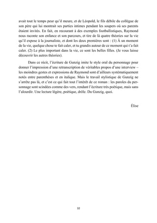 32
avait tout le temps peur qu’il meure, et de Léopold, le fils débile du collègue de
son père qui lui montrait ses parties intimes pendant les soupers où ses parents
étaient invités. En fait, en recourant à des exemples footballistiques, Raymond
nous raconte son enfance et son parcours, et tire de là quatre théories sur la vie
qu’il expose à la journaliste, et dont les deux premières sont : (1) À un moment
de la vie, quelque chose te fait caler, et tu grandis autour de ce moment qui t’a fait
caler. (2) Le plus important dans la vie, ce sont les belles filles. (Je vous laisse
découvrir les autres théories).
Dans ce récit, l’écriture de Gunzig imite le style oral du personnage pour
donner l’impression d’une retranscription de véritables propos d’une interview –
les moindres gestes et expressions de Raymond sont d’ailleurs systématiquement
notés entre parenthèses et en italique. Mais le travail stylistique de Gunzig ne
s’arrête pas là, et c’est ce qui fait tout l’intérêt de ce roman : les paroles du per-
sonnage sont scindées comme des vers, rendant l’écriture très poétique, mais sans
l’alourdir. Une lecture légère, poétique, drôle. Du Gunzig, quoi.
Élise
 