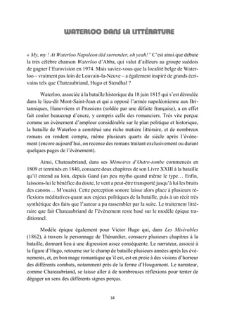 34
« My, my ! At Waterloo Napoleon did surrender, oh yeah!” C’est ainsi que débute
la très célèbre chanson Waterloo d’Abba, qui valut d’ailleurs au groupe suédois
de gagner l’Eurovision en 1974. Mais saviez-vous que la localité belge de Water-
loo – vraiment pas loin de Louvain-la-Neuve – a également inspiré de grands écri-
vains tels que Chateaubriand, Hugo et Stendhal ?
Waterloo, associée à la bataille historique du 18 juin 1815 qui s’est déroulée
dans le lieu-dit Mont-Saint-Jean et qui a opposé l’armée napoléonienne aux Bri-
tanniques, Hanovriens et Prussiens (soldée par une défaite française), a en effet
fait couler beaucoup d’encre, y compris celle des romanciers. Très vite perçue
comme un évènement d’ampleur considérable sur le plan politique et historique,
la bataille de Waterloo a constitué une riche matière littéraire, et de nombreux
romans en rendent compte, même plusieurs quarts de siècle après l’évène-
ment (encore aujourd’hui, on recense des romans traitant exclusivement ou durant
quelques pages de l’évènement).
Ainsi, Chateaubriand, dans ses Mémoires d’Outre-tombe commencés en
1809 et terminés en 1840, consacre deux chapitres de son Livre XXIII à la bataille
qu’il entend au loin, depuis Gand (un peu mytho quand même le type… Enfin,
laissons-lui le bénéfice du doute, le vent a peut-être transporté jusqu’à lui les bruits
des canons… M’ouais). Cette perception sonore laisse alors place à plusieurs ré-
flexions méditatives quant aux enjeux politiques de la bataille, puis à un récit très
synthétique des faits que l’auteur a pu rassembler par la suite. Le traitement litté-
raire que fait Chateaubriand de l’évènement reste basé sur le modèle épique tra-
ditionnel.
Modèle épique également pour Victor Hugo qui, dans Les Misérables
(1862), à travers le personnage de Thénardier, consacre plusieurs chapitres à la
bataille, donnant lieu à une digression assez conséquente. Le narrateur, associé à
la figure d’Hugo, retourne sur le champ de bataille plusieurs années après les évè-
nements, et, en bon mage romantique qu’il est, est en proie à des visions d’horreur
des différents combats, notamment près de la ferme d’Hougomont. Le narrateur,
comme Chateaubriand, se laisse aller à de nombreuses réflexions pour tenter de
dégager un sens des différents signes perçus.
 