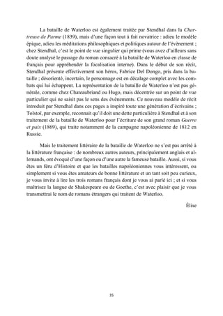 35
La bataille de Waterloo est également traitée par Stendhal dans la Char-
treuse de Parme (1839), mais d’une façon tout à fait novatrice : adieu le modèle
épique, adieu les méditations philosophiques et politiques autour de l’évènement ;
chez Stendhal, c’est le point de vue singulier qui prime (vous avez d’ailleurs sans
doute analysé le passage du roman consacré à la bataille de Waterloo en classe de
français pour appréhender la focalisation interne). Dans le début de son récit,
Stendhal présente effectivement son héros, Fabrice Del Dongo, pris dans la ba-
taille ; désorienté, incertain, le personnage est en décalage complet avec les com-
bats qui lui échappent. La représentation de la bataille de Waterloo n’est pas gé-
nérale, comme chez Chateaubriand ou Hugo, mais décentrée sur un point de vue
particulier qui ne saisit pas le sens des évènements. Ce nouveau modèle de récit
introduit par Stendhal dans ces pages a inspiré toute une génération d’écrivains ;
Tolstoï, par exemple, reconnait qu’il doit une dette particulière à Stendhal et à son
traitement de la bataille de Waterloo pour l’écriture de son grand roman Guerre
et paix (1869), qui traite notamment de la campagne napoléonienne de 1812 en
Russie.
Mais le traitement littéraire de la bataille de Waterloo ne s’est pas arrêté à
la littérature française : de nombreux autres auteurs, principalement anglais et al-
lemands, ont évoqué d’une façon ou d’une autre la fameuse bataille. Aussi, si vous
êtes un féru d’Histoire et que les batailles napoléoniennes vous intéressent, ou
simplement si vous êtes amateurs de bonne littérature et un tant soit peu curieux,
je vous invite à lire les trois romans français dont je vous ai parlé ici ; et si vous
maîtrisez la langue de Shakespeare ou de Goethe, c’est avec plaisir que je vous
transmettrai le nom de romans étrangers qui traitent de Waterloo.
Élise
 
