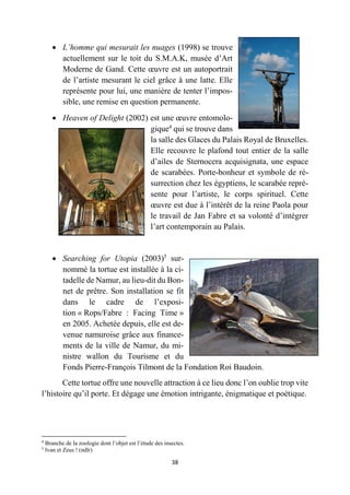 38
 L’homme qui mesurait les nuages (1998) se trouve
actuellement sur le toit du S.M.A.K, musée d’Art
Moderne de Gand. Cette œuvre est un autoportrait
de l’artiste mesurant le ciel grâce à une latte. Elle
représente pour lui, une manière de tenter l’impos-
sible, une remise en question permanente.
 Heaven of Delight (2002) est une œuvre entomolo-
gique4
qui se trouve dans
la salle des Glaces du Palais Royal de Bruxelles.
Elle recouvre le plafond tout entier de la salle
d’ailes de Sternocera acquisignata, une espace
de scarabées. Porte-bonheur et symbole de ré-
surrection chez les égyptiens, le scarabée repré-
sente pour l’artiste, le corps spirituel. Cette
œuvre est due à l’intérêt de la reine Paola pour
le travail de Jan Fabre et sa volonté d’intégrer
l’art contemporain au Palais.
 Searching for Utopia (2003)5
sur-
nommé la tortue est installée à la ci-
tadelle de Namur, au lieu-dit du Bon-
net de prêtre. Son installation se fit
dans le cadre de l’exposi-
tion « Rops/Fabre : Facing Time »
en 2005. Achetée depuis, elle est de-
venue namuroise grâce aux finance-
ments de la ville de Namur, du mi-
nistre wallon du Tourisme et du
Fonds Pierre-François Tilmont de la Fondation Roi Baudoin.
Cette tortue offre une nouvelle attraction à ce lieu donc l’on oublie trop vite
l’histoire qu’il porte. Et dégage une émotion intrigante, énigmatique et poétique.
4
Branche de la zoologie dont l’objet est l’étude des insectes.
5
Ivan et Zeus ! (ndlr)
 