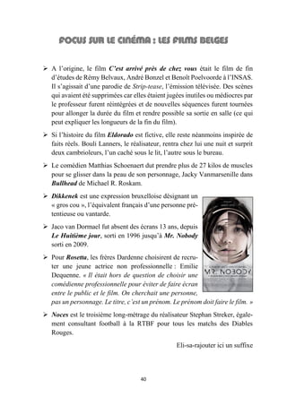 40
 A l’origine, le film C’est arrivé près de chez vous était le film de fin
d’études de Rémy Belvaux, André Bonzel et Benoît Poelvoorde à l’INSAS.
Il s’agissait d’une parodie de Strip-tease, l’émission télévisée. Des scènes
qui avaient été supprimées car elles étaient jugées inutiles ou médiocres par
le professeur furent réintégrées et de nouvelles séquences furent tournées
pour allonger la durée du film et rendre possible sa sortie en salle (ce qui
peut expliquer les longueurs de la fin du film).
 Si l’histoire du film Eldorado est fictive, elle reste néanmoins inspirée de
faits réels. Bouli Lanners, le réalisateur, rentra chez lui une nuit et surprit
deux cambrioleurs, l’un caché sous le lit, l’autre sous le bureau.
 Le comédien Matthias Schoenaert dut prendre plus de 27 kilos de muscles
pour se glisser dans la peau de son personnage, Jacky Vanmarsenille dans
Bullhead de Michael R. Roskam.
 Dikkenek est une expression bruxelloise désignant un
« gros cou », l’équivalent français d’une personne pré-
tentieuse ou vantarde.
 Jaco van Dormael fut absent des écrans 13 ans, depuis
Le Huitième jour, sorti en 1996 jusqu’à Mr. Nobody
sorti en 2009.
 Pour Rosetta, les frères Dardenne choisirent de recru-
ter une jeune actrice non professionnelle : Emilie
Dequenne. « Il était hors de question de choisir une
comédienne professionnelle pour éviter de faire écran
entre le public et le film. On cherchait une personne,
pas un personnage. Le titre, c’est un prénom. Le prénom doit faire le film. »
 Noces est le troisième long-métrage du réalisateur Stephan Streker, égale-
ment consultant football à la RTBF pour tous les matchs des Diables
Rouges.
Eli-sa-rajouter ici un suffixe
 