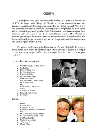 41
Re-bonjour à tous pour cette seconde édition de la nouvelle formule du
CRWTH ! Ceux qui ont lu l’Eloge précédent le savent, dorénavant je ne vous nar-
rerai plus moultes anecdotes cocasses (ou nulles) du monde musical. Non, à pré-
sent mon rôle consistera à améliorer (ou compléter) votre playlist. 15 titres seront
retenus par artiste présenté, piochés dans des morceaux moins connus pour faire
découvrir autre chose que ce que l’on pourrait trouver sur son Best-Of mais en
omettant pourtant pas deux-trois chansons très connues mais exceptionnelles afin
d’avoir un kaléidoscope complet de son œuvre. Et, qui sait, peut-être n’aurez-vous
plus de place pour Shape Of You.
Ce mois-ci la Belgique est à l’honneur. Je n’ai pas l’habitude de suivre le
thème donné mais plutôt de faire mon petit article sur fond d’ITunes à le remplir
avec ce qui me passe par la tête, mais je compte bien faire une exception pour
celui-ci !
JACQUES BREL (ÉVIDEMMENT)
♫ Grand Jacques (C’est Trop Facile)
♫ Sur La Place
♫ Dites Si C’était Vrai
♫ La Ville S’endormait
♫ Il Neige Sur Liège
♫ La Chanson De Jacky
♫ Les Cœurs Tendres
♫ La Chanson Des Vieux Amants
♫ On N’oublie Rien
♫ Orly
♫ Les Remparts De Varsovie
♫ Vesoul
♫ Voir un Ami Pleurer
♫ Demain L’on Se Marie
♫ L’Ivrogne
STTELLA
♫ Gérant
♫ La Main Verte
♫ Cheyenne De Vie
♫ Pour Vivre Heureux, Vivons Cash
♫ Eric
♫ On a Trop Fait L’humour à Deux
♫ Ça Va Comme Un Lundi Matin
♫ J’ai Même Pas Mal
♫ Stephono de Monaqui
♫ ? Ke Passa ?
♫ Maudit Blues
 