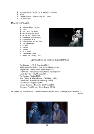 42
♫ Morceaux Caché Précédé Par 20 Secondes De Silence
♫ Henri
♫ Faut Pas Prendre Légendes Pour Des Contes
♫ Les Américains
DJANGO REINHARDT
♫ All The Things You Are
♫ Tears
♫ Are You In The Mood
♫ In A Sentimental Mood
♫ In The Still Of The Night
♫ Lentement, Mademoiselle
♫ Liebestraum Nr 3
♫ A Little Love, A Little Kiss
♫ The Man I Love
♫ La Mer
♫ Parfum
♫ Solitude
♫ Si Tu Savais
♫ Time On My Hands
♫ Where Are You My Love?
DÉCOUVERTES DE CES DERNIÈRES SEMAINES
- The Districts – 4Th & Roebling (2015)
- Buddy and Julie Miller – Gasoline & Matches (2009)
- Hugh Laurie – Saint James Infirmary (2011)
- Monteverdi - Altri canti d'amor, tenero arciero (1638)
- Justin Hurwitz – City Of Stars (2016)
- The Antlers – Wake (2009)
- Brad Paisley & Alison Krauss – Whiskey Lullaby
- Elton John – Western Ford Gateway (1969)
- Judas Priest – Prophecy (2008)
- George Harrison – Horse To The Water (2001)
- Oneohtrix Point Never – Sticky Drama (2016)
Le “crwth” est un instrument à cordes frottées du XIème siècle, cela se prononce « croute ».
Adelin
 