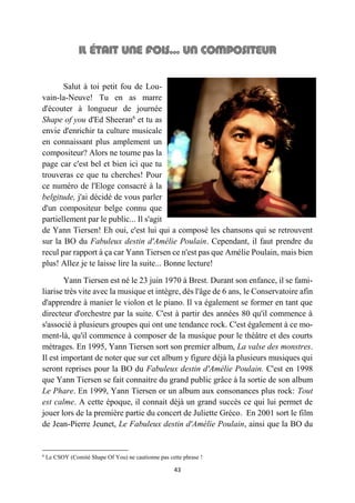 43
Salut à toi petit fou de Lou-
vain-la-Neuve! Tu en as marre
d'écouter à longueur de journée
Shape of you d'Ed Sheeran6
et tu as
envie d'enrichir ta culture musicale
en connaissant plus amplement un
compositeur? Alors ne tourne pas la
page car c'est bel et bien ici que tu
trouveras ce que tu cherches! Pour
ce numéro de l'Eloge consacré à la
belgitude, j'ai décidé de vous parler
d'un compositeur belge connu que
partiellement par le public... Il s'agit
de Yann Tiersen! Eh oui, c'est lui qui a composé les chansons qui se retrouvent
sur la BO du Fabuleux destin d'Amélie Poulain. Cependant, il faut prendre du
recul par rapport à ça car Yann Tiersen ce n'est pas que Amélie Poulain, mais bien
plus! Allez je te laisse lire la suite... Bonne lecture!
Yann Tiersen est né le 23 juin 1970 à Brest. Durant son enfance, il se fami-
liarise très vite avec la musique et intègre, dès l'âge de 6 ans, le Conservatoire afin
d'apprendre à manier le violon et le piano. Il va également se former en tant que
directeur d'orchestre par la suite. C'est à partir des années 80 qu'il commence à
s'associé à plusieurs groupes qui ont une tendance rock. C'est également à ce mo-
ment-là, qu'il commence à composer de la musique pour le théâtre et des courts
métrages. En 1995, Yann Tiersen sort son premier album, La valse des monstres.
Il est important de noter que sur cet album y figure déjà la plusieurs musiques qui
seront reprises pour la BO du Fabuleux destin d'Amélie Poulain. C'est en 1998
que Yann Tiersen se fait connaitre du grand public grâce à la sortie de son album
Le Phare. En 1999, Yann Tiersen or un album aux consonances plus rock: Tout
est calme. A cette époque, il connait déjà un grand succès ce qui lui permet de
jouer lors de la première partie du concert de Juliette Gréco. En 2001 sort le film
de Jean-Pierre Jeunet, Le Fabuleux destin d'Amélie Poulain, ainsi que la BO du
6
Le CSOY (Comité Shape Of You) ne cautionne pas cette phrase !
 