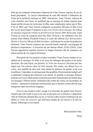 44
film qui est composée d'anciennes chansons de Yann Tiersen, reprises de ces al-
bums précédents. Le succès international de cette BO aboutit à l'obtention du
César de la meilleure musique en 2002. Néanmoins, Yann Tiersen, refusera de
venir chercher son César, ne qualifiant pas sa musique de bande original étant
donné qu'elle n'a pas été écrite pour le film, mais simplement reprise par le film.
C'est en 2003, que Yann Tiersen composera sa première BO pour le film Good
Bye Lenin! pour lequel il remporte le prix, à la Victoire de la musique, de l'album
de musique original de cinéma ou de télévision de l'année 2004. Par la suite, Yann
Tiersen ne cesse de composer pour des films (Tabarly.), de collaborer avec des
artistes (Jane Birkin, Elizabeth Frazer,) et sortir des albums (Les Retrouvailles,
Skyline.). Pour les 100 ans du film Fantômas, sollicité par la société de production
Gaumont, Yann Tiersen compose une nouvelle bande originale, accompagné de
plusieurs compositeurs. A l'occasion de son dernier album, EUSA (2016), Yann
Tiersen apprend de manière intensive la langue bretonne afin de composer cet
album proche de ses origines bretonnes.
D'un point de vue musical, on peut considérer Yann Tiersen comme un ca-
méléon de la musique. En effet, il ne cesse de mélanger des genres et les styles
musicaux. De cette façon, son premier, La Valse des monstres, fait écho aux mu-
siques que l'on retrouve dans les bals musette. Par contre, son album Tout est
calme, sera qualifié de plus rock étant donné la présence de guitare et de voix
rocailleuse. Cependant, sa musique peut être qualifiée d'instrumentale malgré qu'il
a également composé des chansons avec parole. Je qualifie sa musique d'instru-
mentale car il est évident qu'une recherche purement instrumentale est établie dans
ses musiques. Effectivement, l'utilisation des cordes du violon, de l'accordéon, de
cloches... montrent la recherche instrumentale que ce dernier a mené afin de nous
transporter dans son univers magique.
C'est ici que s'achève notre voyage à la rencontre du grand Yann Tiersen.
J'espère que cela t'a plu et que tu en sais un peu plus sur ce fabuleux compositeur
Afin de t'informer d'autant plus sur lui, je t'invite à aller écouter l'ambiance de son
album La Valse des monstres qui rend bien compte de son univers à la fois en-
chanté, folklorique et envoutant.
Musicalement vôtre.
Pouet
 