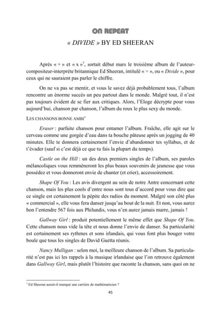 45
« DIVIDE » BY ED SHEERAN
Après « + » et « x »7
, sortait début mars le troisième album de l’auteur-
compositeur-interprète britannique Ed Sheeran, intitulé « ÷ », ou « Divide », pour
ceux qui ne sauraient pas parler le chiffre.
On ne va pas se mentir, et vous le savez déjà probablement tous, l’album
rencontre un énorme succès un peu partout dans le monde. Malgré tout, il n’est
pas toujours évident de se fier aux critiques. Alors, l’Eloge décrypte pour vous
aujourd’hui, chanson par chanson, l’album du roux le plus sexy du monde.
LES CHANSONS BONNE AMBI’
Eraser : parfaite chanson pour entamer l’album. Fraîche, elle agit sur le
cerveau comme une gorgée d’eau dans ta bouche pâteuse après un jogging de 40
minutes. Elle te donnera certainement l’envie d’abandonner tes syllabus, et de
t’évader (sauf si c’est déjà ce que tu fais la plupart du temps).
Castle on the Hill : un des deux premiers singles de l’album, ses paroles
mélancoliques vous remmèneront les plus beaux souvenirs de jeunesse que vous
possédez et vous donneront envie de chanter (et crier), accessoirement.
Shape Of You : Les avis divergent au sein de notre Antre concernant cette
chanson, mais les plus cools d’entre nous sont tous d’accord pour vous dire que
ce single est certainement la pépite des radios du moment. Malgré son côté plus
« commercial », elle vous fera danser jusqu’au bout de la nuit. Et non, vous aurez
bon l’entendre 567 fois aux Philundis, vous n’en aurez jamais marre, jamais !
Gallway Girl : produit potentiellement le même effet que Shape Of You.
Cette chanson nous vide la tête et nous donne l’envie de danser. Sa particularité
est certainement ses rythmes et sons irlandais, qui vous font plus bouger votre
boule que tous les singles de David Guetta réunis.
Nancy Mulligan : selon moi, la meilleure chanson de l’album. Sa particula-
rité n’est pas ici les rappels à la musique irlandaise que l’on retrouve également
dans Gallway Girl, mais plutôt l’histoire que raconte la chanson, sans quoi on ne
7
Ed Sheeran aurait-il manqué une carrière de mathématicien ?
 