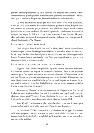 46
pourrait profiter pleinement de cette dernière. Ed Sheeran nous raconte la ren-
contre entre ses grands-parents, amoureux dont personne ne cautionnait l’union,
mais que la passion a fini par unir, bravant les obstacles et les interdits.
Le reste des chansons telles que What Do I Know, New Man, Barcelona,
Bibia Be Ye Ye vous mettent d’excellente humeur, quoi qu’il arrive. Un petit con-
seil, écoutez les chansons que je viens de lister plus haut chaque matin, et votre
journée n’en sera que meilleure. De manière générale, ces chansons se caractéri-
sent par une vague de fraîcheur, et de bonne ambiance à tout épreuve. De plus,
elles mêlent des musiques de tout genre (irlandaise, indienne, etc.), une preuve de
plus de l’originalité d’Ed Sheeran.
LES CHANSONS LOVE/MÉLANCOLIQUES
Dive, Perfect, How Would You Feel, et Heart Don’t Break Around Here
sonnent un peu comme Thinking Out Loud (issu du précédent album de Sheeran).
Je les rangerais donc dans la catégorie « love », avec des sonorités un peu miel-
leuses. Personnellement ma favorite reste Dive, parce que rien de tel que le petit
craquement dans la voix du rouquin !
LES CHANSONS PLUS TRISTES QUE LA MORT DE TON HAMSTER
Happier : Bon, autant vous prévenir, il y a des risques de torrent de larmes.
La chanson raconte les regrets du narrateur amoureux, face à son ancienne
amante, qui a l’air « plus heureuse » avec un autre homme. Effectivement, on ne
sait pas faire de ce genre de situations quelque chose de drôle. Ed nous raconte
cette histoire avec une sensibilité telle qu’on en voudrait presque à son ex de ne
pas vouloir retourner avec lui. Probablement, une de mes chansons préférées
(même si tout cela reste personnel).
Supermarket Flowers : le narrateur nous narre ici la perte d’un être cher et
le cheminement sentimental qui s’en suit. Il ne sert à rien de trop de parler de cette
chanson, mieux vaut l’écouter, il sera plus facile de percevoir et de ressentir la
tristesse, la sensibilité, magnifiquement interprétées par la voix d’Ed.
Save Myself : La chanson se place dans la même veine que les deux pre-
mières, même si j’ai particulièrement plus d’attache pour les autres.
En conclusion, Ed Sheeran manie à la perfection tous les types de chanson
qu’il nous propose, chacune amenant sa petite particularité, et c’est avec une
énorme honnêteté, sincérité et sensibilité qu’il nous livre ces perles musicales ;
une merveille auditive.
 