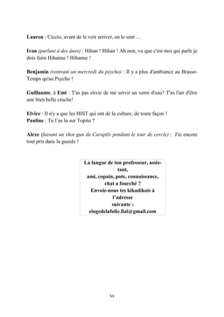 53
Lauren : Ciccio, avant de le voir arriver, on le sent …
Ivan (parlant à des ânes) : Hihan ! Hihan ! Ah non, vu que c'est moi qui parle je
dois faire Hihanne ! Hihanne !
Benjamin (rentrant un mercredi du psycho) : Il y a plus d'ambiance au Brasse-
Temps qu'au Psycho !
Guillaume, à Emi : T'as pas envie de me servir un verre d'eau? T'as l'air d'être
une bien belle cruche!
Elvire : Il n'y a que les HIST qui ont de la culture, de toute façon !
Pauline : Tu l’as lu sur Topito ?
Alexe (faisant un shot gun de Carapils pendant le tour de cercle) : J'ai encore
tout pris dans la gueule !
La langue de ton professeur, assis-
tant,
ami, copain, pote, connaissance,
chat a fourché ?
Envoie-nous tes kikadikois à
l’adresse
suivante :
elogedelafolie.fial@gmail.com
 