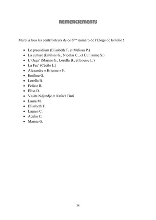 54
Merci à tous les contributeurs de ce 6ème
numéro de l’Eloge de la Folie !
 Le praesidium (Elisabeth T. et Melissa P.)
 La culture (Emiline G., Nicolas C., et Guillaume S.)
 L’Orga’ (Marine G., Lorella B., et Louise L.)
 La Fac’ (Cécile L.)
 Alexandre « Brienne » F.
 Emiline G.
 Lorella B.
 Félicie B.
 Elise D.
 Vasita Ndjendje et Rafaël Tinti
 Laura M.
 Elisabeth T.
 Lauren C.
 Adelin C.
 Marine G.
 