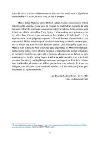 8
Après 10 litres, le préservatif commençant à devenir fort lourd, nous le déposâmes
sur une table et il éclata, et nous avec, de rire et trempés.
Merci, merci. Merci au cercle Philo et Lettres. Merci à tous ceux qui ont été
présents cette semaine. Je me dois de féliciter les incroyables nommés de cette
Semaine Culturelle pour leurs extraordinaires interprétations. Cette semaine a été
le fruit des efforts inlassables d’une équipe et d’un casting avec qui nous avons
travaillés. Tout d’abord, à nos animatrices, Isis, MM et le Cellule Sush’… Il n’y
a qu’une seule chose qui puisse surpasser la férocité de votre talent culinaire, c’est
votre amitié. Gilles, à mesure que l’histoire du beer pong se déroule sous nos yeux,
tu y as inscrit ton nom ces deux dernières années. Quel incroyable talent tu as.
Merci à Ivan et Pauline pour avoir créé cette expérience du Monopoly transcen-
dante pour le public. Merci à tout le monde, à la présidente et à la vice-présidente,
en particulier au trésorier, qui a été le véritable champion de ce labeur. Je dois
aussi remercier tout le monde depuis le début de cette semaine pour notre toute
première Semaine Q, au KapHot qui nous avez tant appris sur l’art de la préven-
tion. Au Bouffon, de nous avoir aidés à percer dans cette industrie. Et à mes co-
délégués, sans qui, tout cela n’aurait été possible, et à mes amis que j’aime pro-
fondément, ils se reconnaitront.2
Les délégués Culture/Relex’ 2016-2017
Emi, Guillaume et Nico
2
Ils ont cru qu’ils recevaient un Oscar ou quoi ? http://www.parismatch.com/Culture/Cinema/Oscars-2016-Les-
mots-de-Leonardo-DiCaprio-922045 (EMI JE T’AIME ! ndlr).
 