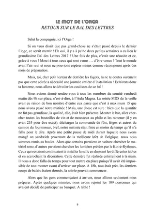 9
RETOUR SUR LE BAL DES LETTRES
Salut la compagnie, ici l’Orga !
Si on vous disait que pas grand-chose ne s’était passé depuis le dernier
Eloge, ce serait mentir ! Eh oui, il y a à peine deux petites semaines a eu lieu le
grandissime Bal des Lettres 2017 ! Une fois de plus, c’était une réussite et ce,
grâce à vous ! Merci à tous ceux qui sont venus … d’être venus ! Tout le monde
avait l’air ravi et nous ne pouvions espérer mieux comme récompense après des
mois de préparation.
Mais, toi, cher petit lecteur de derrière les fagots, tu ne te doutes surement
pas que cette soirée a nécessité une journée entière d’installation ! Eclairons donc
ta lanterne, nous allons te dévoiler les coulisses de ce bal !
Nous avions donné rendez-vous à tous les membres du comité vendredi
matin dès 9h sur place, c’est-à-dire, à l’Aula Magna. La soirée MDS de la veille
avait eu raison de bon nombre d’entre eux parce que c’est à maximum 15 que
nous avons passé notre matinée ! Mais, une chose est sure : bien que la quantité
ne fut pas grandiose, la qualité, elle, était bien présente. Monter le bar, aller cher-
cher toutes les bouteilles de vin et de mousseux au philo et les ramener (il y en
avait 255 pour être exact), décharger la commande de fûts, frigos et autres du
camion du fournisseur, bref, notre matinée était finie en moins de temps qu’il n’a
fallu pour le dire. Après une petite pause de midi durant laquelle nous avons
mangé un sandwich provenant de la meilleure kfet de Belgique, nous nous
sommes remis au boulot. Alors que certains partaient en voiture chercher le ma-
tériel sono, d’autres partaient chercher les lumières prêtées par le Kot-é-Rythmes.
Ceux qui restaient continuaient à installer la salle en dressant les différentes tables
et en accrochant la décoration. Cette dernière fut réalisée entièrement à la main.
Il nous a donc fallu du temps pour tout mettre en place puisqu’il avait été impos-
sible de tout monter avant d’arriver sur place. A 18h, tout était prêt, les derniers
coups de balais étaient donnés, la soirée pouvait commencer.
Alors que les gens commençaient à arriver, nous allions seulement nous
préparer. Après quelques minutes, nous avons rejoint les 109 personnes qui
avaient décidé de participer au banquet. A table !
 