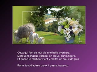 Ceux qui font de leur vie une belle aventure,
Marquent chaque victoire, en creux, sur la figure,
Et quand le malheur vient y mettre un creux de plus
Parmi tant d'autres creux il passe inaperçu.

 