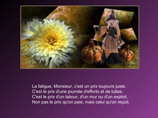 La fatigue, Monsieur, c'est un prix toujours juste,
C'est le prix d'une journée d'efforts et de luttes.
C'est le prix d'un labour, d'un mur ou d'un exploit,
Non pas le prix qu'on paie, mais celui qu'on reçoit.

 