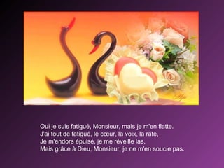 Oui je suis fatigué, Monsieur, mais je m'en flatte.
J'ai tout de fatigué, le cœur, la voix, la rate,
Je m'endors épuisé, je me réveille las,
Mais grâce à Dieu, Monsieur, je ne m'en soucie pas.

 