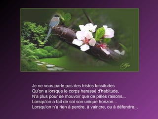 Je ne vous parle pas des tristes lassitudes
Qu'on a lorsque le corps harassé d'habitude,
N'a plus pour se mouvoir que de pâles raisons...
Lorsqu'on a fait de soi son unique horizon...
Lorsqu'on n’a rien à perdre, à vaincre, ou à défendre...

 