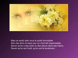 Mais se sentir plier sous le poids formidable
Des vies dont un beau jour on s'est fait responsable,
Savoir qu'on a des joies ou des pleurs dans ses mains,
Savoir qu'on est l'outil, qu'on est le lendemain,

 