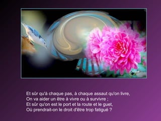 Et sûr qu'à chaque pas, à chaque assaut qu'on livre,
On va aider un être à vivre ou à survivre ;
Et sûr qu'on est le port et la route et le guet,
Où prendrait-on le droit d'être trop fatigué ?

 