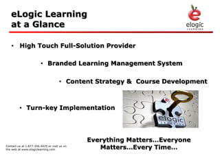 eLogic Learning
   at a Glance

   • High Touch Full-Solution Provider

                        • Branded Learning Management System

                                     • Content Strategy & Course Development



         • Turn-key Implementation




                                              Everything Matters…Everyone
Contact us at 1.877.356.4425 or visit us on
the web at www.elogiclearning.com                Matters…Every Time…
 