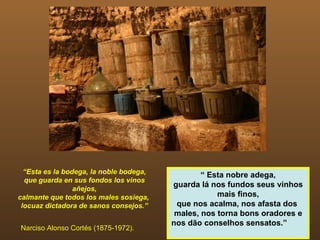 “Esta es la bodega, la noble bodega,           “ Esta nobre adega,
  que guarda en sus fondos los vinos
                 añejos,
                                         guarda lá nos fundos seus vinhos
calmante que todos los males sosiega,                mais finos,
 locuaz dictadora de sanos consejos.”     que nos acalma, nos afasta dos
                                          males, nos torna bons oradores e
                                         nos dão conselhos sensatos.”
Narciso Alonso Cortés (1875-1972).
 