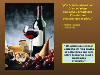 “¡Oh botella misteriosa!
     Di en mi oídio
 esa bella y prodigiosa
      Y venturosa
 palabrita que te pido.”

François Rabelais
(1495-1553).




 “ Oh garrafa misteriosa!
 Cochicha em meu ouvido
  as palavrinhas que pedi
 sobre as minhas belas e
        prodigiosas
        aventuras.”
 
